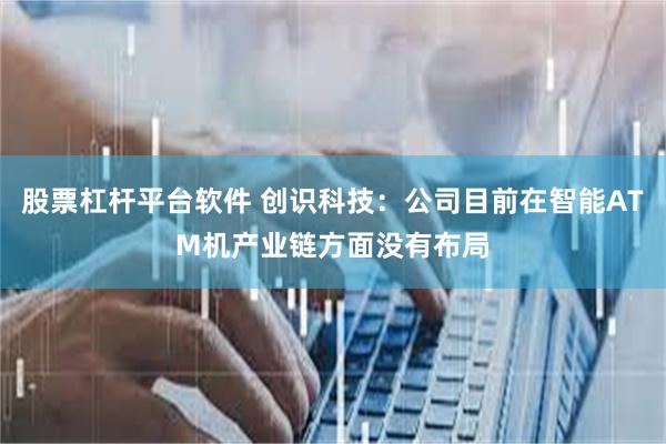 股票杠杆平台软件 创识科技：公司目前在智能ATM机产业链方面没有布局