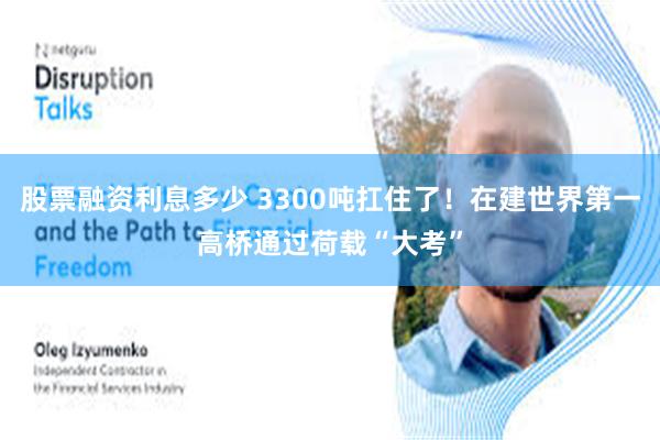 股票融资利息多少 3300吨扛住了！在建世界第一高桥通过荷载“大考”