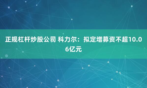 正规杠杆炒股公司 科力尔：拟定增募资不超10.06亿元