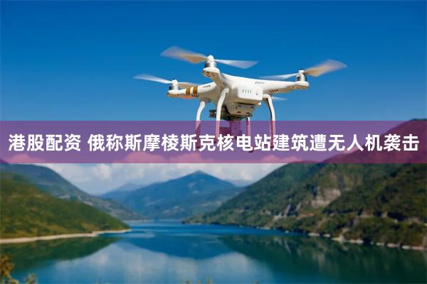 港股配资 俄称斯摩棱斯克核电站建筑遭无人机袭击