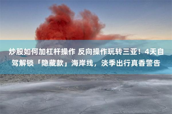 炒股如何加杠杆操作 反向操作玩转三亚！4天自驾解锁「隐藏款」海岸线，淡季出行真香警告