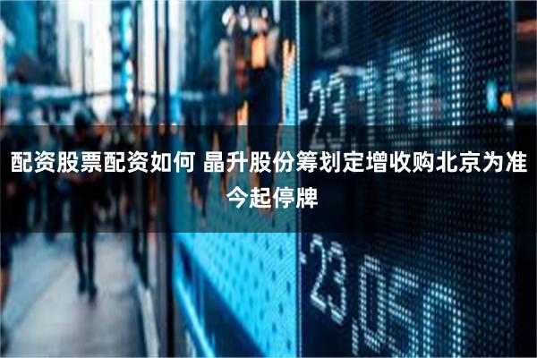 配资股票配资如何 晶升股份筹划定增收购北京为准 今起停牌