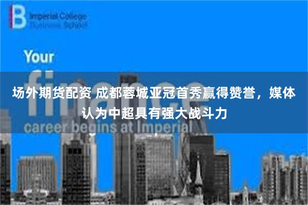 场外期货配资 成都蓉城亚冠首秀赢得赞誉，媒体认为中超具有强大战斗力