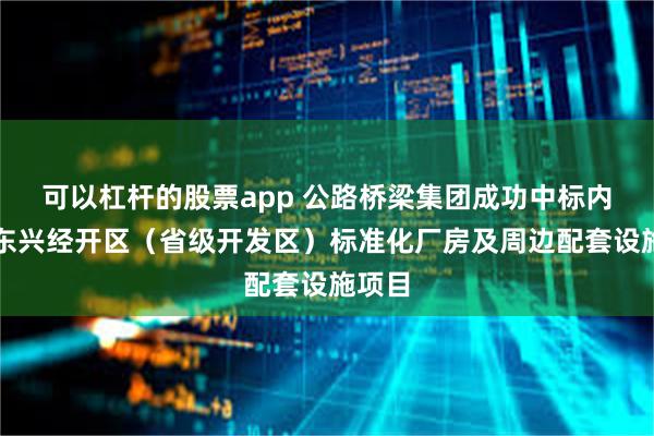 可以杠杆的股票app 公路桥梁集团成功中标内江市东兴经开区（省级开发区）标准化厂房及周边配套设施项目