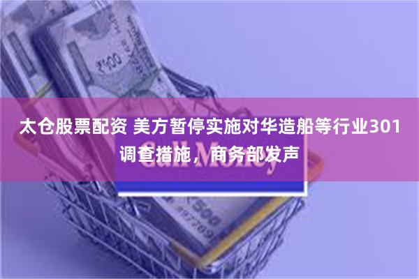 太仓股票配资 美方暂停实施对华造船等行业301调查措施,商务部发声