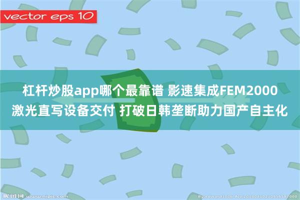 杠杆炒股app哪个最靠谱 影速集成FEM2000激光直写设备交付 打破日韩垄断助力国产自主化
