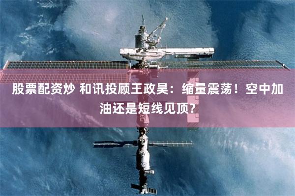 股票配资炒 和讯投顾王政昊:缩量震荡!空中加油还是短线见顶?
